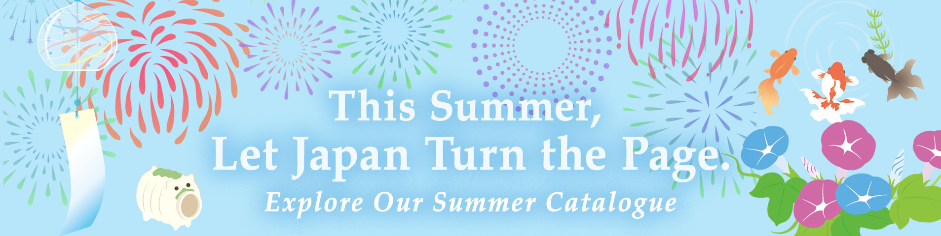 This Summer, Let Japan Turn the Page. -Explore Our Summer Catalogue-